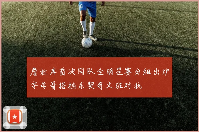 詹杜库首次同队全明星赛分组出炉字母哥搭档东契奇文班对抗