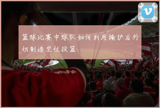 篮球比赛中球队如何利用掩护后外切制造空位投篮