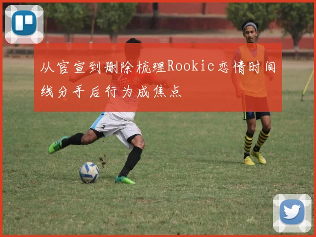 从官宣到删除梳理Rookie恋情时间线分手后行为成焦点