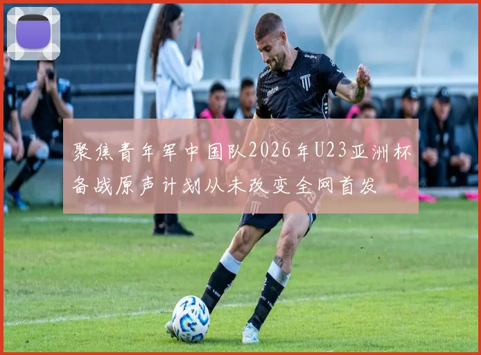 聚焦青年军中国队2026年U23亚洲杯备战原声计划从未改变全网首发