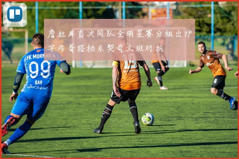 詹杜库首次同队全明星赛分组出炉字母哥搭档东契奇文班对抗