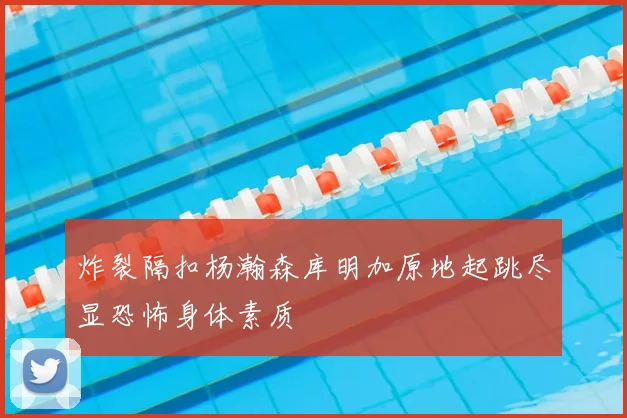 炸裂隔扣杨瀚森库明加原地起跳尽显恐怖身体素质