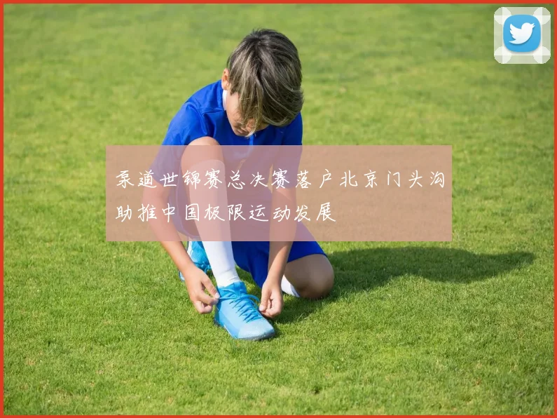 泵道世锦赛总决赛落户北京门头沟助推中国极限运动发展