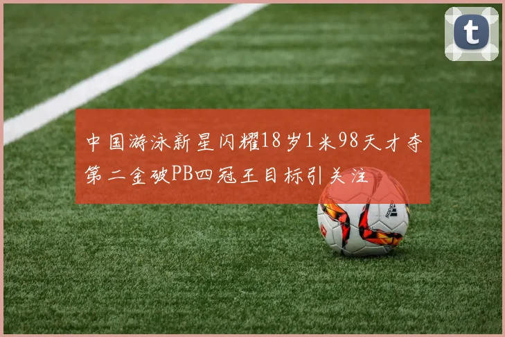 中国游泳新星闪耀18岁1米98天才夺第二金破PB四冠王目标引关注