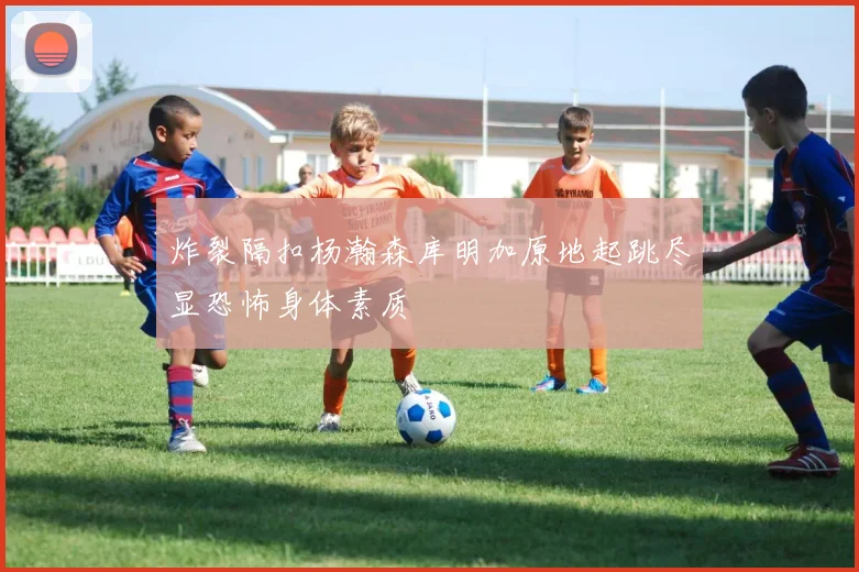 炸裂隔扣杨瀚森库明加原地起跳尽显恐怖身体素质