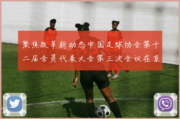 聚焦改革新动态中国足球协会第十二届会员代表大会第三次会议在京召开