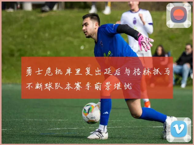 勇士危机库里复出延后与格林抓马不断球队本赛季前景堪忧