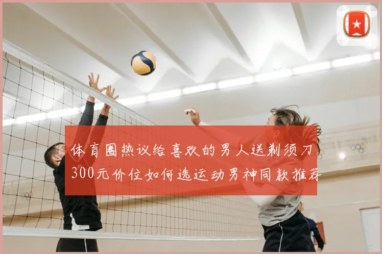体育圈热议给喜欢的男人送剃须刀300元价位如何选运动男神同款推荐
