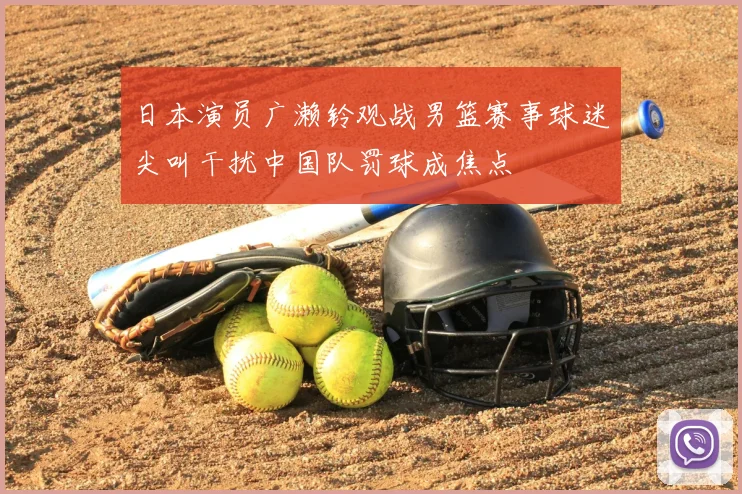 日本演员广濑铃观战男篮赛事球迷尖叫干扰中国队罚球成焦点