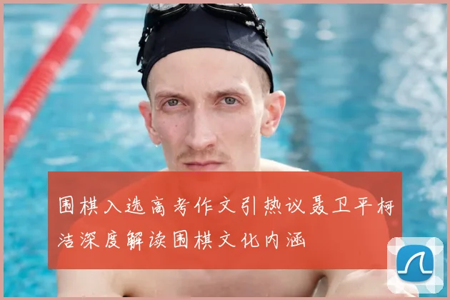 围棋入选高考作文引热议聂卫平柯洁深度解读围棋文化内涵