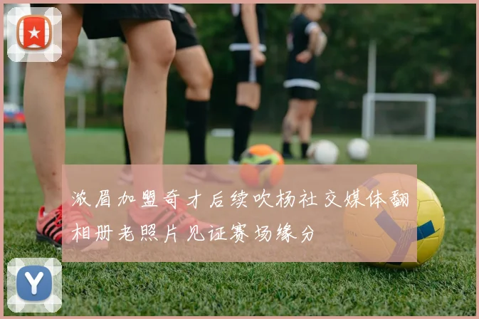 浓眉加盟奇才后续吹杨社交媒体翻相册老照片见证赛场缘分