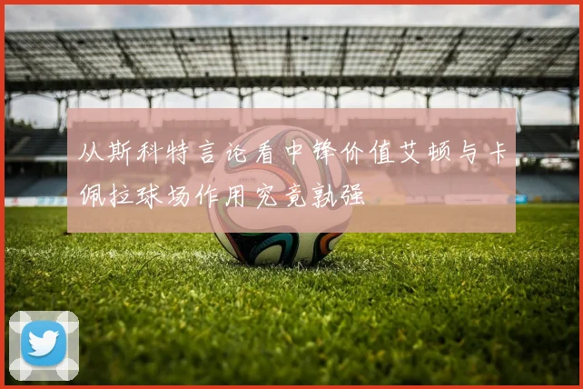 从斯科特言论看中锋价值艾顿与卡佩拉球场作用究竟孰强
